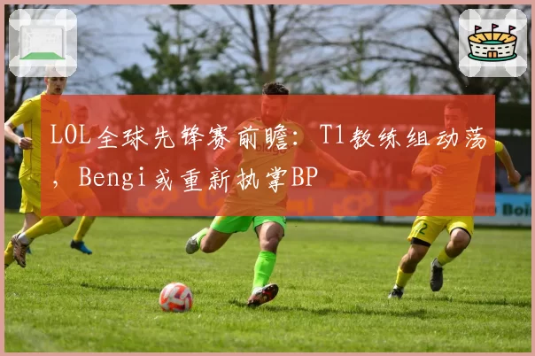 LOL全球先锋赛前瞻:T1教练组动荡,Bengi或重新执掌BP