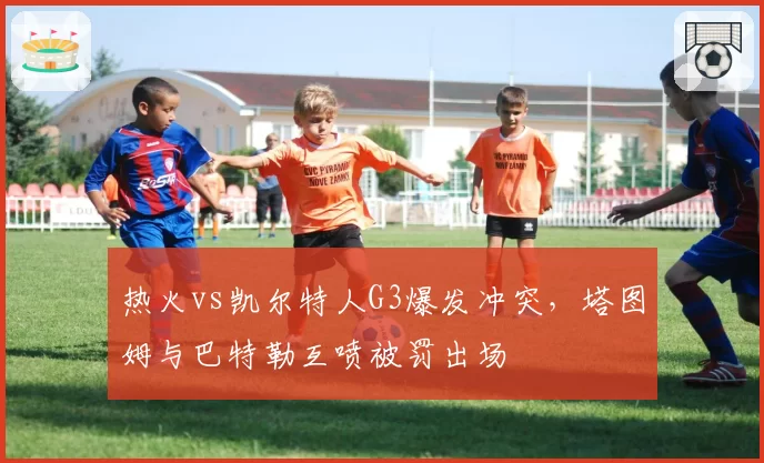 热火vs凯尔特人G3爆发冲突，塔图姆与巴特勒互喷被罚出场