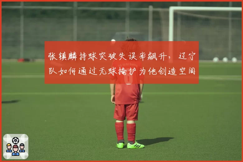 张镇麟持球突破失误率飙升，辽宁队如何通过无球掩护为他创造空间？