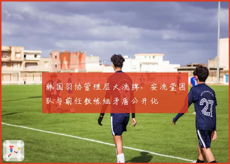 韩国羽协管理层大洗牌，安洗莹团队与前任教练组矛盾公开化
