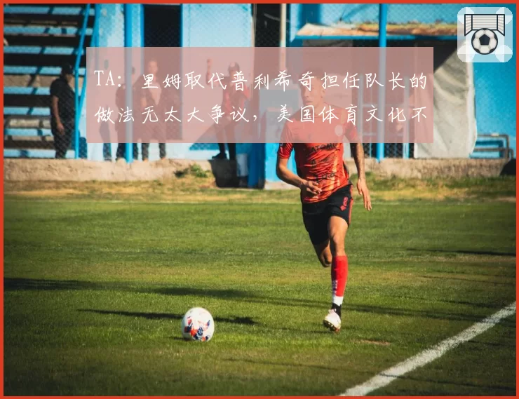 TA：里姆取代普利希奇担任队长的做法无太大争议，美国体育文化不同