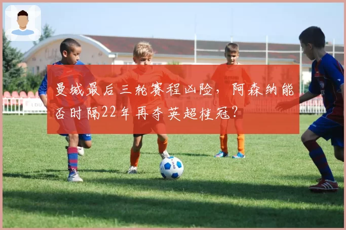 曼城最后三轮赛程凶险，阿森纳能否时隔22年再夺英超桂冠？