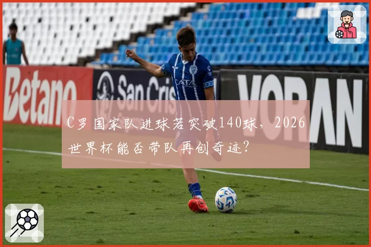 C罗国家队进球若突破140球，2026世界杯能否带队再创奇迹？
