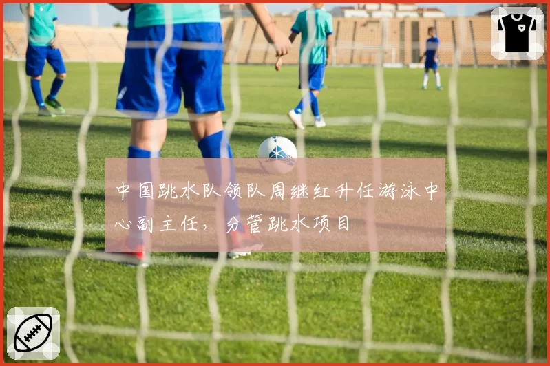 中国跳水队领队周继红升任游泳中心副主任,分管跳水项目
