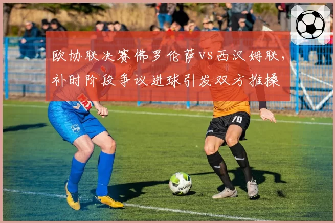 欧协联决赛佛罗伦萨vs西汉姆联，补时阶段争议进球引发双方推搡