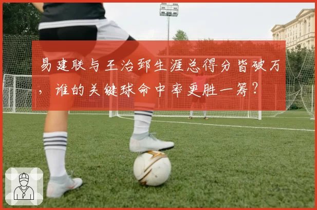易建联与王治郅生涯总得分皆破万，谁的关键球命中率更胜一筹？
