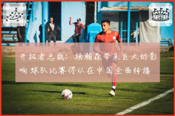 开拓者总裁：杨瀚森带来巨大的影响 球队比赛得以在中国全面转播