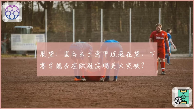 展望：国际米兰意甲连冠在望，下赛季能否在欧冠实现更大突破？