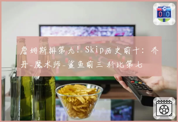 詹姆斯排第九！Skip历史前十：乔丹_魔术师_鲨鱼前三 科比第七