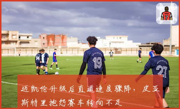 迈凯伦升级后直道速度骤降，皮亚斯特里抱怨赛车转向不足