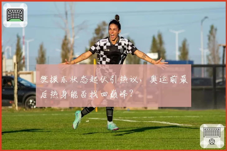 樊振东状态起伏引热议，奥运前最后热身能否找回巅峰？