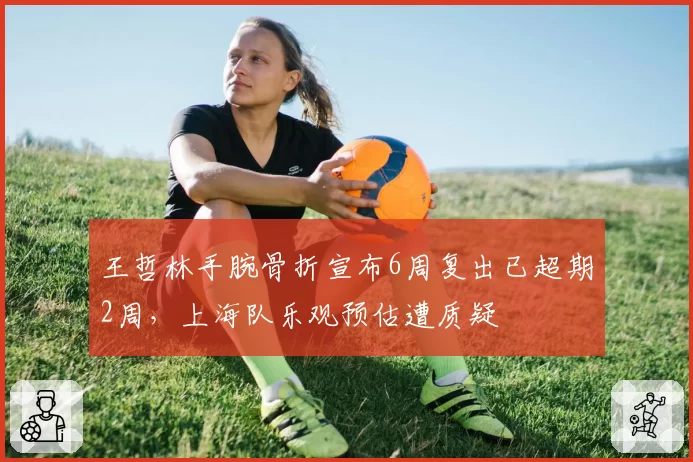 王哲林手腕骨折宣布6周复出已超期2周，上海队乐观预估遭质疑