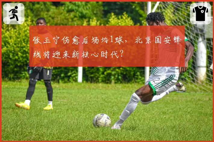 张玉宁伤愈后场均1球，北京国安锋线将迎来新核心时代？