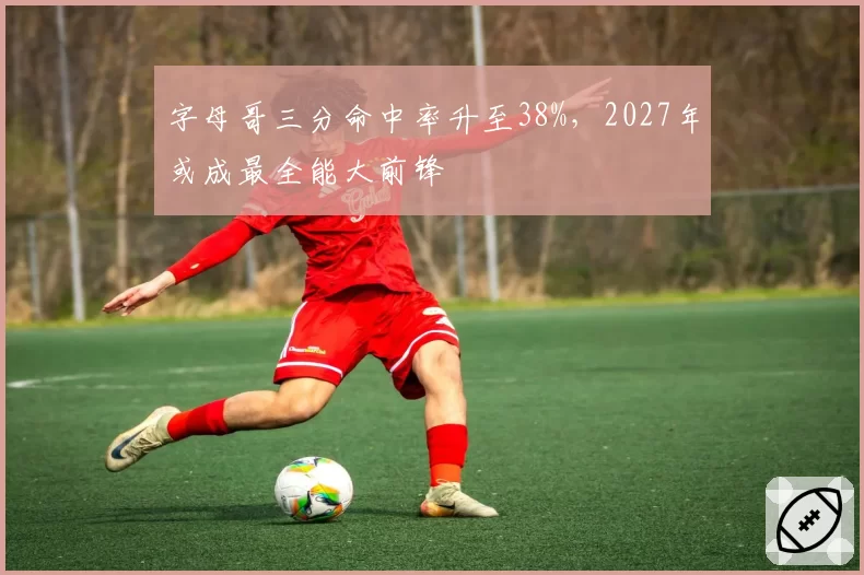 字母哥三分命中率升至38%，2027年或成最全能大前锋