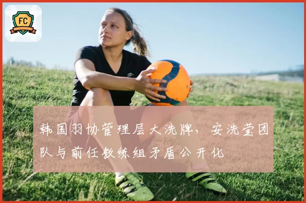 韩国羽协管理层大洗牌,安洗莹团队与前任教练组矛盾公开化
