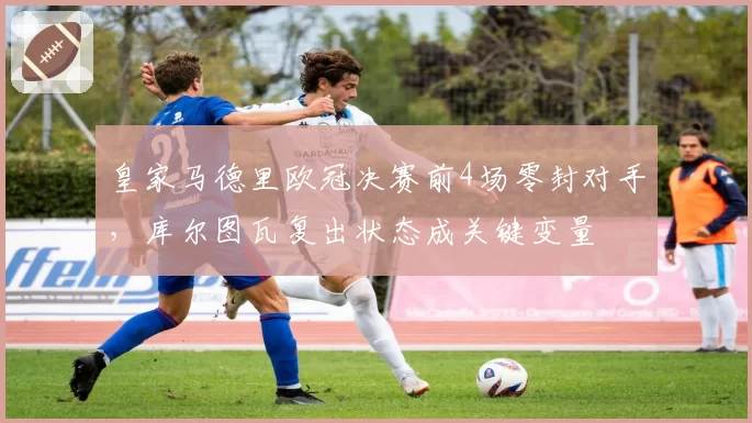 皇家马德里欧冠决赛前4场零封对手，库尔图瓦复出状态成关键变量