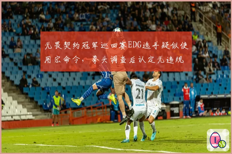 无畏契约冠军巡回赛EDG选手疑似使用宏命令,拳头调查后认定无违规