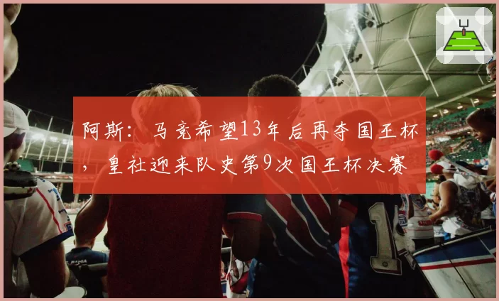 阿斯：马竞希望13年后再夺国王杯，皇社迎来队史第9次国王杯决赛