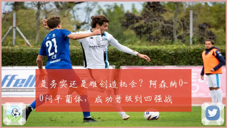 是务实还是难创造机会?阿森纳0-0闷平葡体,成功晋级到四强战