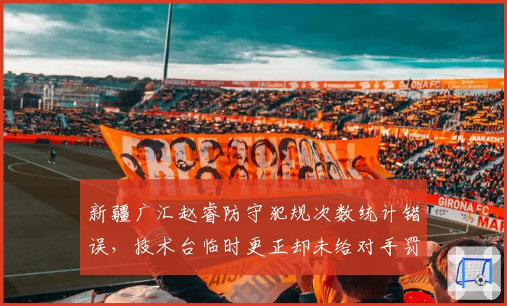 新疆广汇赵睿防守犯规次数统计错误,技术台临时更正却未给对手罚球,比赛中断5分钟
