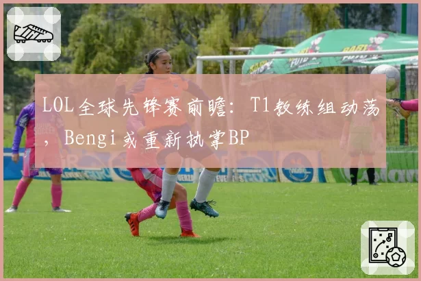 LOL全球先锋赛前瞻:T1教练组动荡,Bengi或重新执掌BP