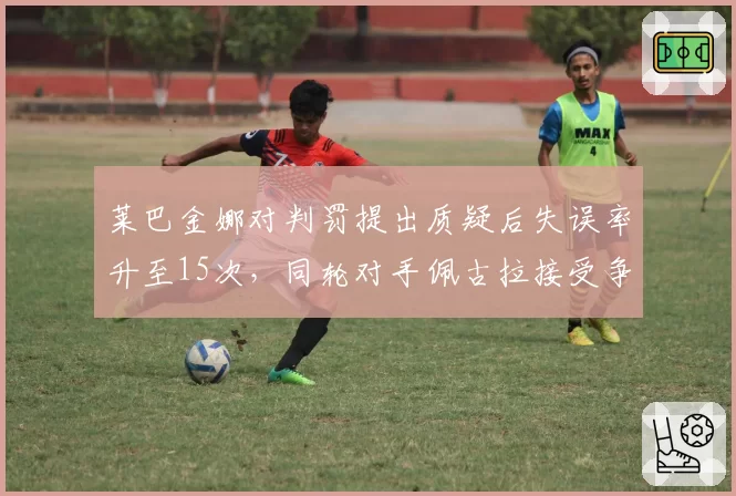 莱巴金娜对判罚提出质疑后失误率升至15次，同轮对手佩古拉接受争议判罚后连赢三局