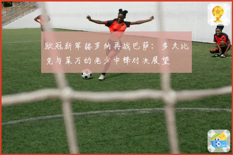 欧冠新军赫罗纳再战巴萨:多夫比克与莱万的老少中锋对决展望