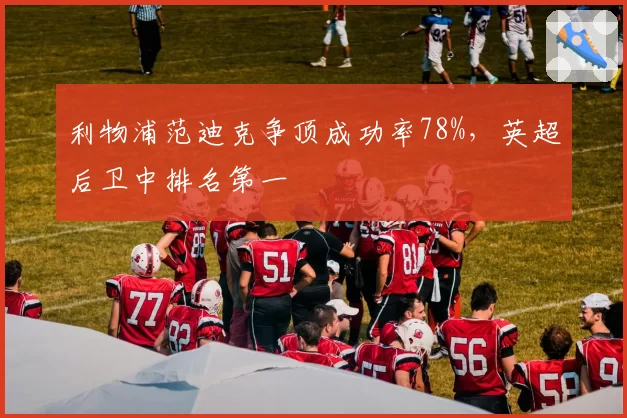 利物浦范迪克争顶成功率78%，英超后卫中排名第一