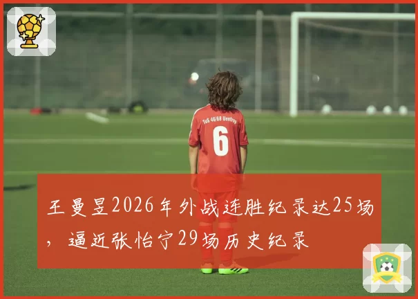 王曼昱2026年外战连胜纪录达25场，逼近张怡宁29场历史纪录