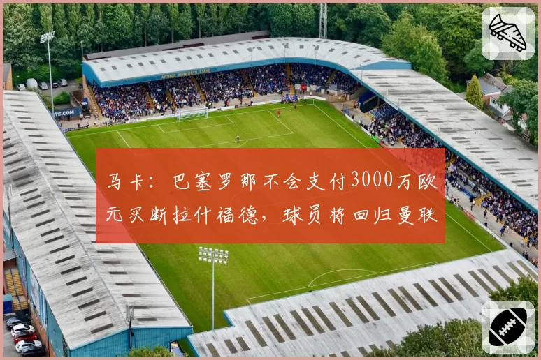 马卡：巴塞罗那不会支付3000万欧元买断拉什福德，球员将回归曼联