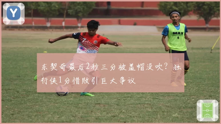 东契奇最后2秒三分被盖帽没吹？独行侠1分惜败引巨大争议