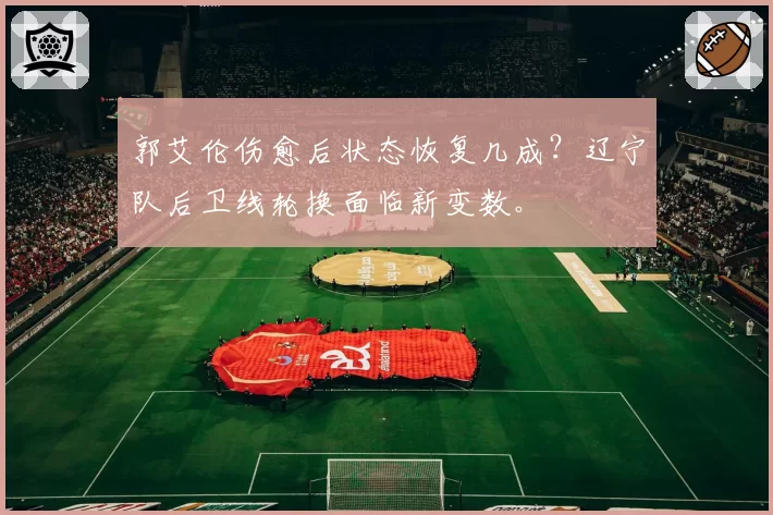 郭艾伦伤愈后状态恢复几成？辽宁队后卫线轮换面临新变数。