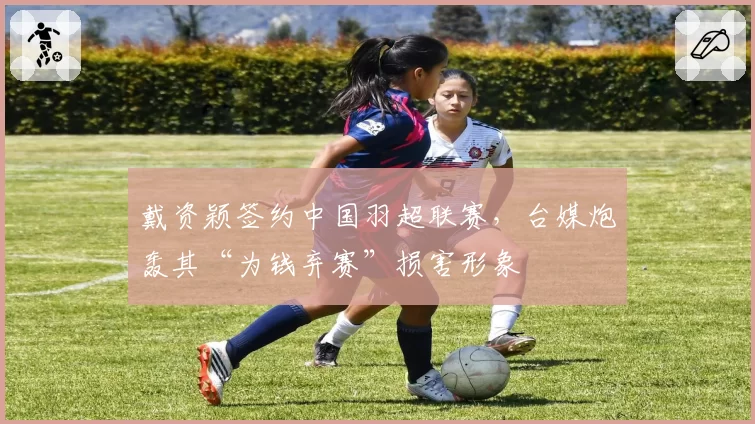 戴资颖签约中国羽超联赛,台媒炮轰其“为钱弃赛”损害形象