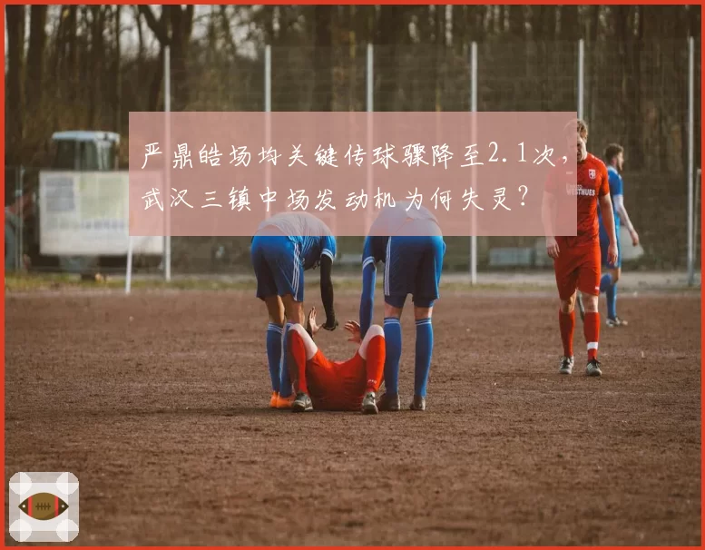 严鼎皓场均关键传球骤降至2.1次，武汉三镇中场发动机为何失灵？