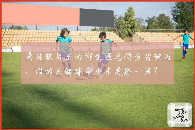 易建联与王治郅生涯总得分皆破万，谁的关键球命中率更胜一筹？