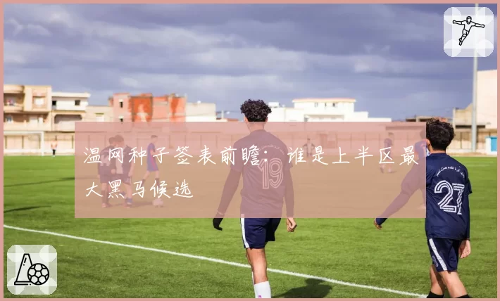 温网种子签表前瞻：谁是上半区最大黑马候选