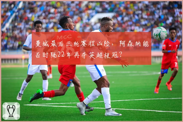 曼城最后三轮赛程凶险，阿森纳能否时隔22年再夺英超桂冠？
