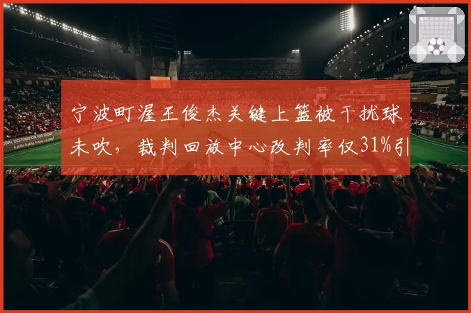 宁波町渥王俊杰关键上篮被干扰球未吹，裁判回放中心改判率仅31%引不满