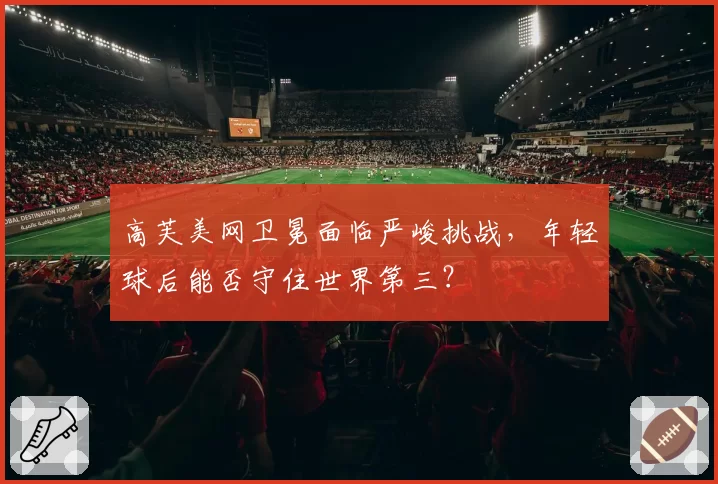 高芙美网卫冕面临严峻挑战，年轻球后能否守住世界第三？