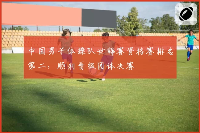 中国男子体操队世锦赛资格赛排名第二，顺利晋级团体决赛