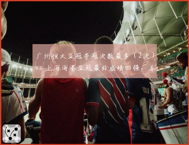 广州恒大亚冠夺冠次数最多（2次）vs 上海海港亚冠最好成绩四强，东亚巅峰之争从未停歇