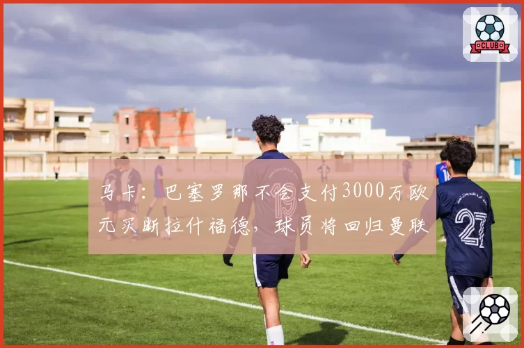 马卡:巴塞罗那不会支付3000万欧元买断拉什福德,球员将回归曼联