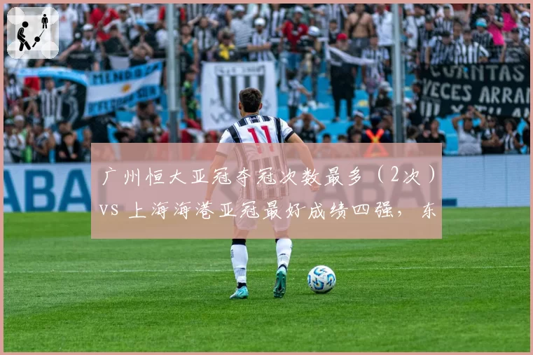 广州恒大亚冠夺冠次数最多（2次）vs 上海海港亚冠最好成绩四强，东亚巅峰之争从未停歇
