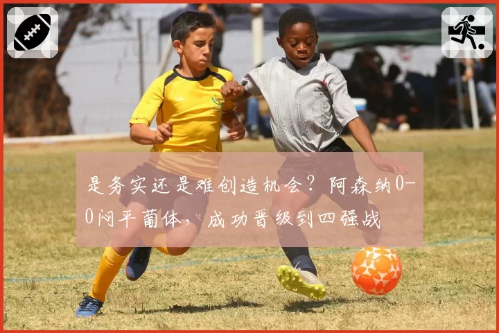 是务实还是难创造机会？阿森纳0-0闷平葡体，成功晋级到四强战