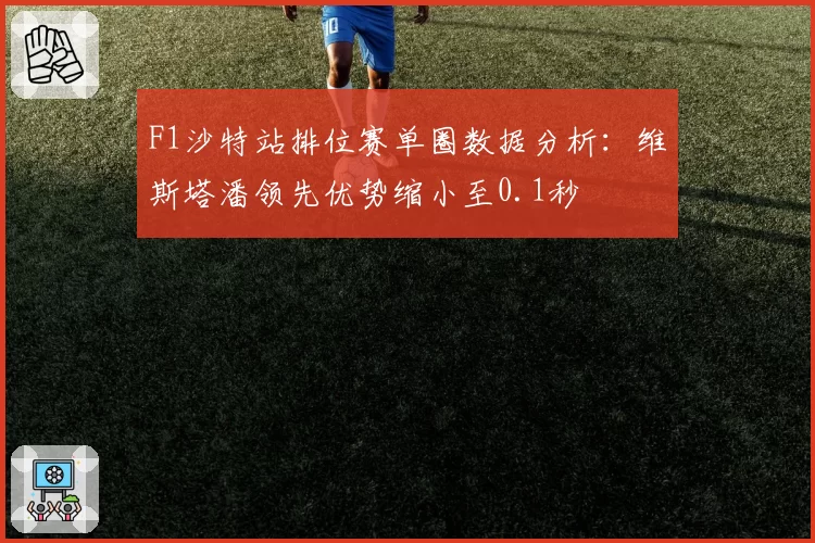 F1沙特站排位赛单圈数据分析：维斯塔潘领先优势缩小至0.1秒