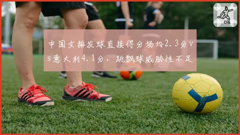 中国女排发球直接得分场均2.3分vs意大利4.1分，跳飘球威胁性不足