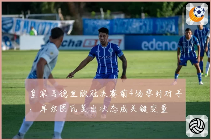 皇家马德里欧冠决赛前4场零封对手，库尔图瓦复出状态成关键变量