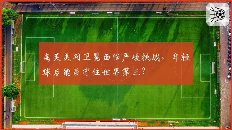高芙美网卫冕面临严峻挑战，年轻球后能否守住世界第三？