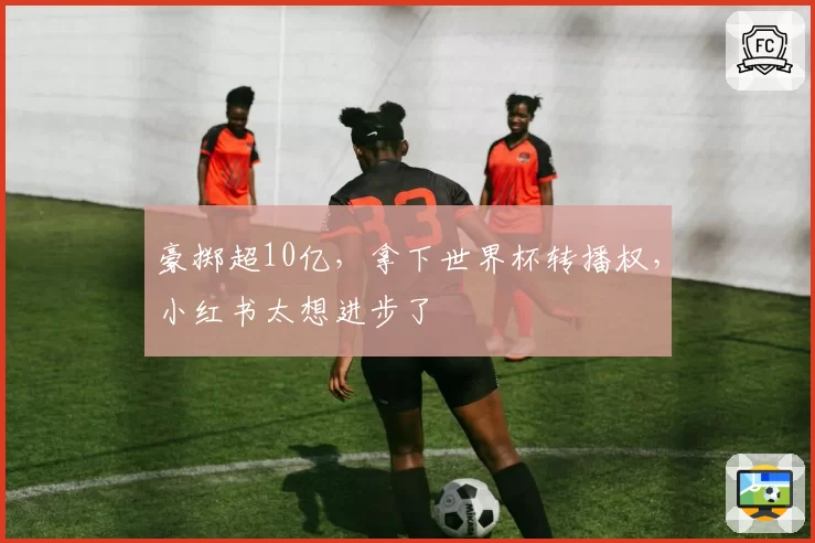 豪掷超10亿，拿下世界杯转播权，小红书太想进步了