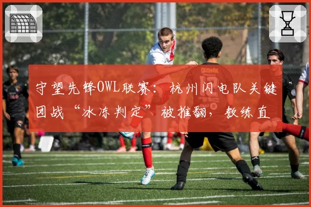 守望先锋OWL联赛：杭州闪电队关键团战“冰冻判定”被推翻，教练直言裁判缺乏游戏理解